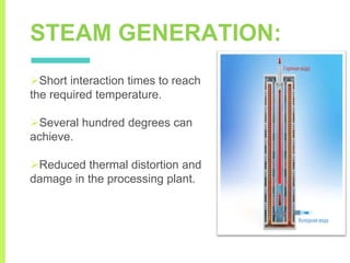 STEAM GENERATION:
Short interaction times to reach
the required temperature.
Several hundred degrees can
achieve.
Reduced thermal distortion and
damage in the processing plant.
 