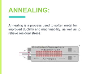 ANNEALING:
Annealing is a process used to soften metal for
improved ductility and machinability, as well as to
relieve residual stress.
 