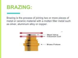 BRAZING:
Brazing is the process of joining two or more pieces of
metal or ceramic material with a molten filler metal such
as silver, aluminum alloy or copper.
 