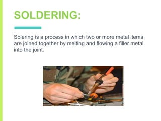 SOLDERING:
Solering is a process in which two or more metal items
are joined together by melting and flowing a filler metal
into the joint.
 