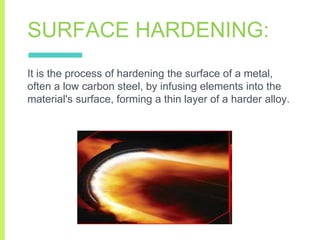 SURFACE HARDENING:
It is the process of hardening the surface of a metal,
often a low carbon steel, by infusing elements into the
material's surface, forming a thin layer of a harder alloy.
 