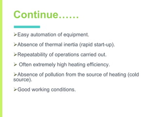 Continue……
Easy automation of equipment.
Absence of thermal inertia (rapid start-up).
Repeatability of operations carried out.
 Often extremely high heating efficiency.
Absence of pollution from the source of heating (cold
source).
Good working conditions.
 