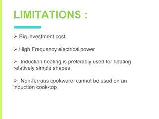 LIMITATIONS :
 Big investment cost
 High Frequency electrical power
 Induction heating is preferably used for heating
relatively simple shapes
 Non-ferrous cookware cannot be used on an
induction cook-top
 