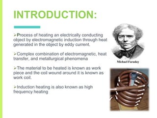 INTRODUCTION:
Process of heating an electrically conducting
object by electromagnetic induction through heat
generated in the object by eddy current.
Complex combination of electromagnetic, heat
transfer, and metallurgical phenomena
The material to be heated is known as work
piece and the coil wound around it is known as
work coil.
Induction heating is also known as high
frequency heating
Michael Faraday
 