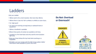 Ladders
Only use a ladder:
• Where work is for a short duration. Not more than 30mins
• Where there is low risk. Fall is unlikely or unlikely to cause injury.
• For ‘light work’.
• For work not involving carrying heavy or awkward tools or
equipment
• Where a handhold is available.
• Where three points of contact are available at all times.
• Located on a firm level base and only used for short duration
light duty.
• Keep your knees below the top tread when working on a
stepladder.
• All ladder use must comply with the HAS ‘Using Ladders Safely’
information sheet available at (insert URL here)
Do Not: Overload
or Overreach!
 