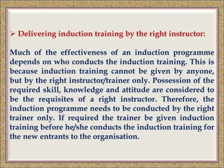  Delivering induction training by the right instructor:
Much of the effectiveness of an induction programme
depends on who conducts the induction training. This is
because induction training cannot be given by anyone,
but by the right instructor/trainer only. Possession of the
required skill, knowledge and attitude are considered to
be the requisites of a right instructor. Therefore, the
induction programme needs to be conducted by the right
trainer only. If required the trainer be given induction
training before he/she conducts the induction training for
the new entrants to the organisation.
 