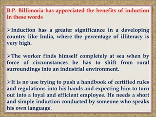 B.P. Billimoria has appreciated the benefits of induction
in these words
Induction has a greater significance in a developing
country like India, where the percentage of illiteracy is
very high.
The worker finds himself completely at sea when by
force of circumstances he has to shift from rural
surroundings into an industrial environment.
It is no use trying to push a handbook of certified rules
and regulations into his hands and expecting him to turn
out into a loyal and efficient employee. He needs a short
and simple induction conducted by someone who speaks
his own language.
 