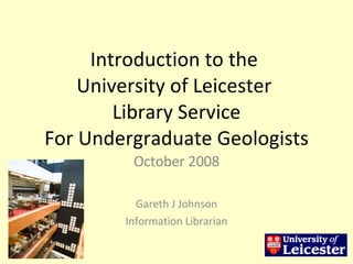 Introduction to the  University of Leicester  Library Service For Undergraduate Geologists October 2008 Gareth J Johnson Information Librarian 