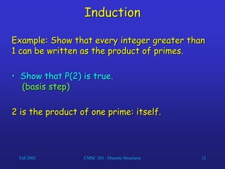 Fall 2002 CMSC 203 - Discrete Structures 12
Induction
Example: Show that every integer greater than
1 can be written as the product of primes.
• Show that P(2) is true.
(basis step)
2 is the product of one prime: itself.
 