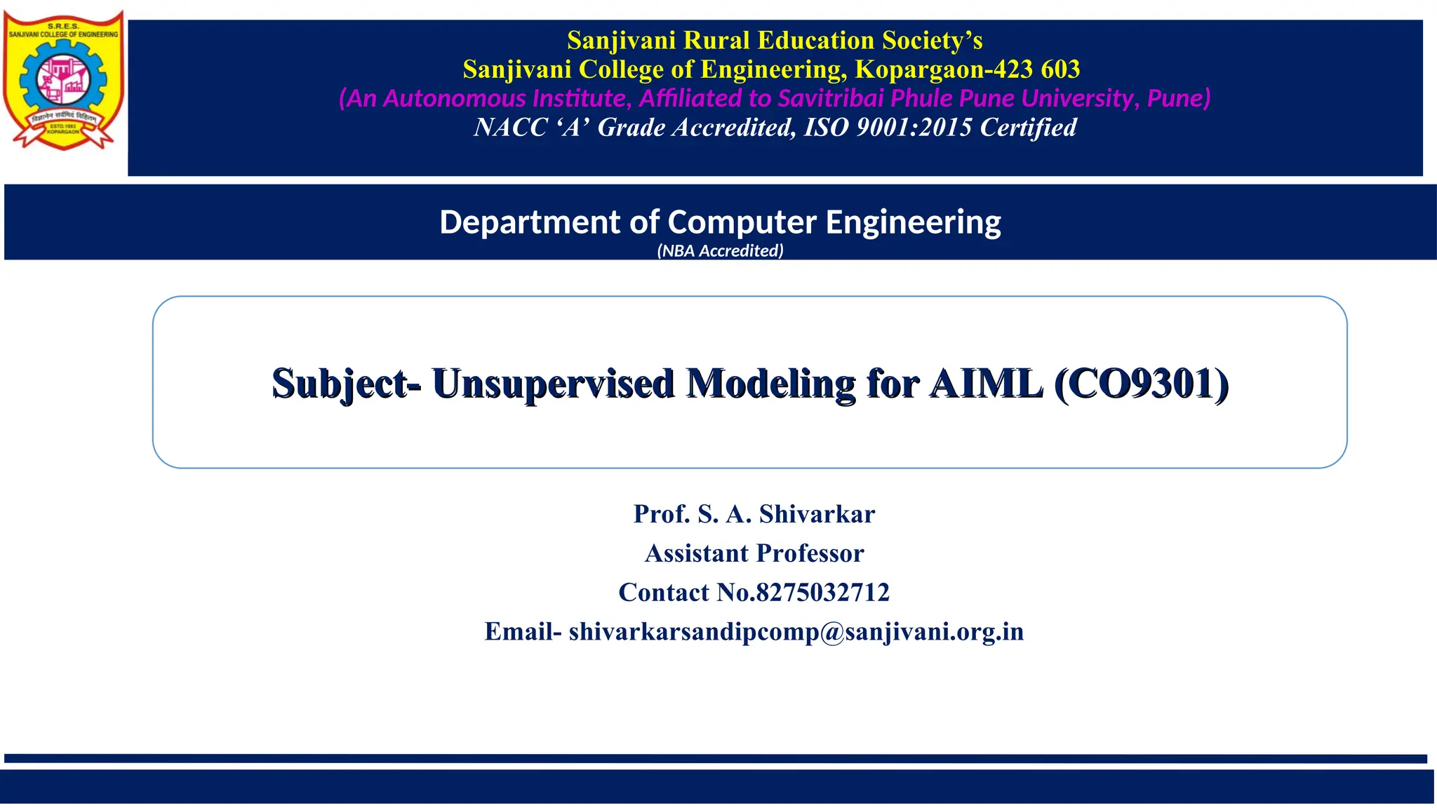 Sanjivani Rural Education Society’s
Sanjivani College of Engineering, Kopargaon-423 603
(An Autonomous Institute, Affiliated to Savitribai Phule Pune University, Pune)
NACC ‘A’ Grade Accredited, ISO 9001:2015 Certified
Department of Computer Engineering
(NBA Accredited)
Prof. S. A. Shivarkar
Assistant Professor
Contact No.8275032712
Email- shivarkarsandipcomp@sanjivani.org.in
Subject- Unsupervised Modeling for AIML (CO9301)
Subject- Unsupervised Modeling for AIML (CO9301)
 