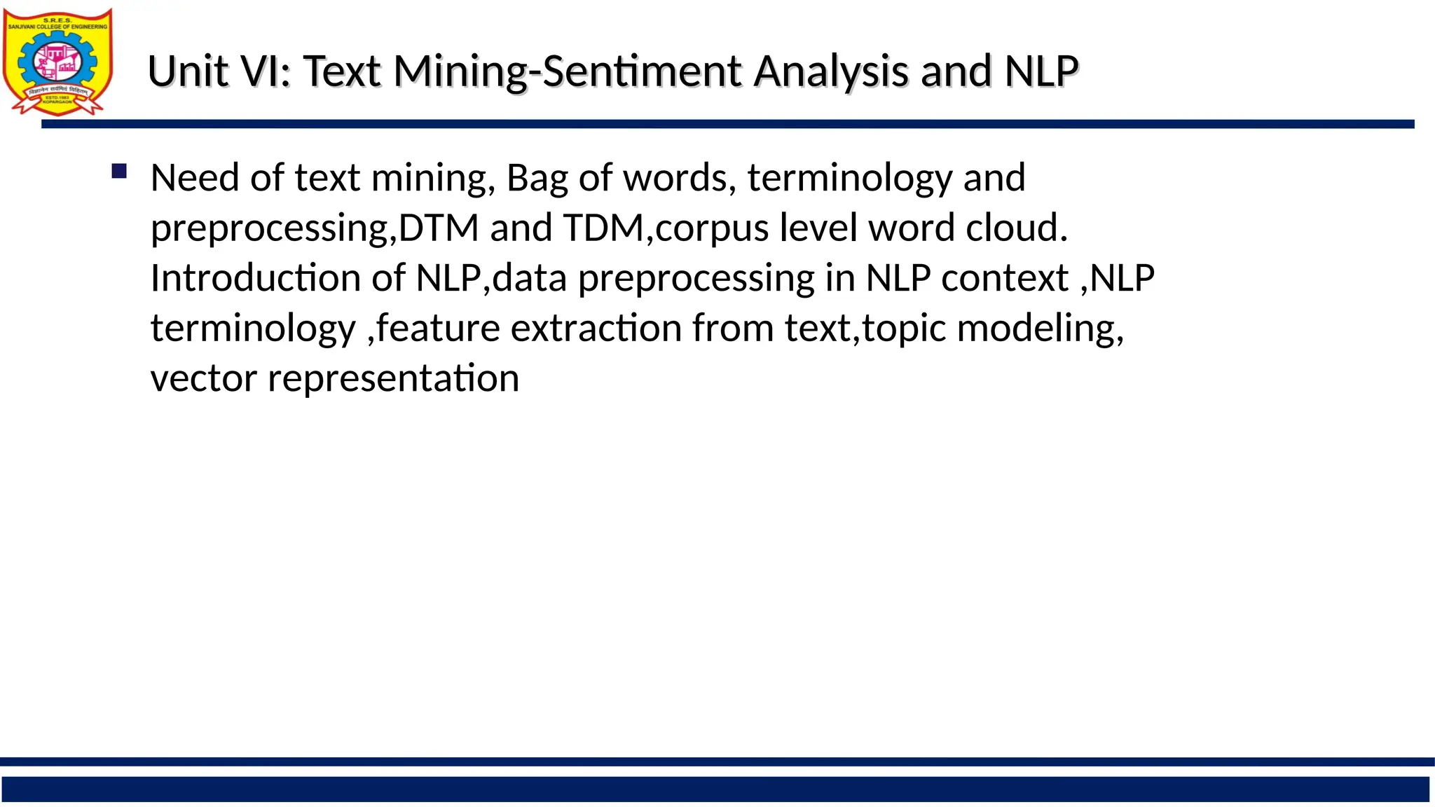 Unit VI:
Unit VI: Text Mining-Sentiment Analysis and NLP
Text Mining-Sentiment Analysis and NLP
 Need of text mining, Bag of words, terminology and
preprocessing,DTM and TDM,corpus level word cloud.
Introduction of NLP,data preprocessing in NLP context ,NLP
terminology ,feature extraction from text,topic modeling,
vector representation
 