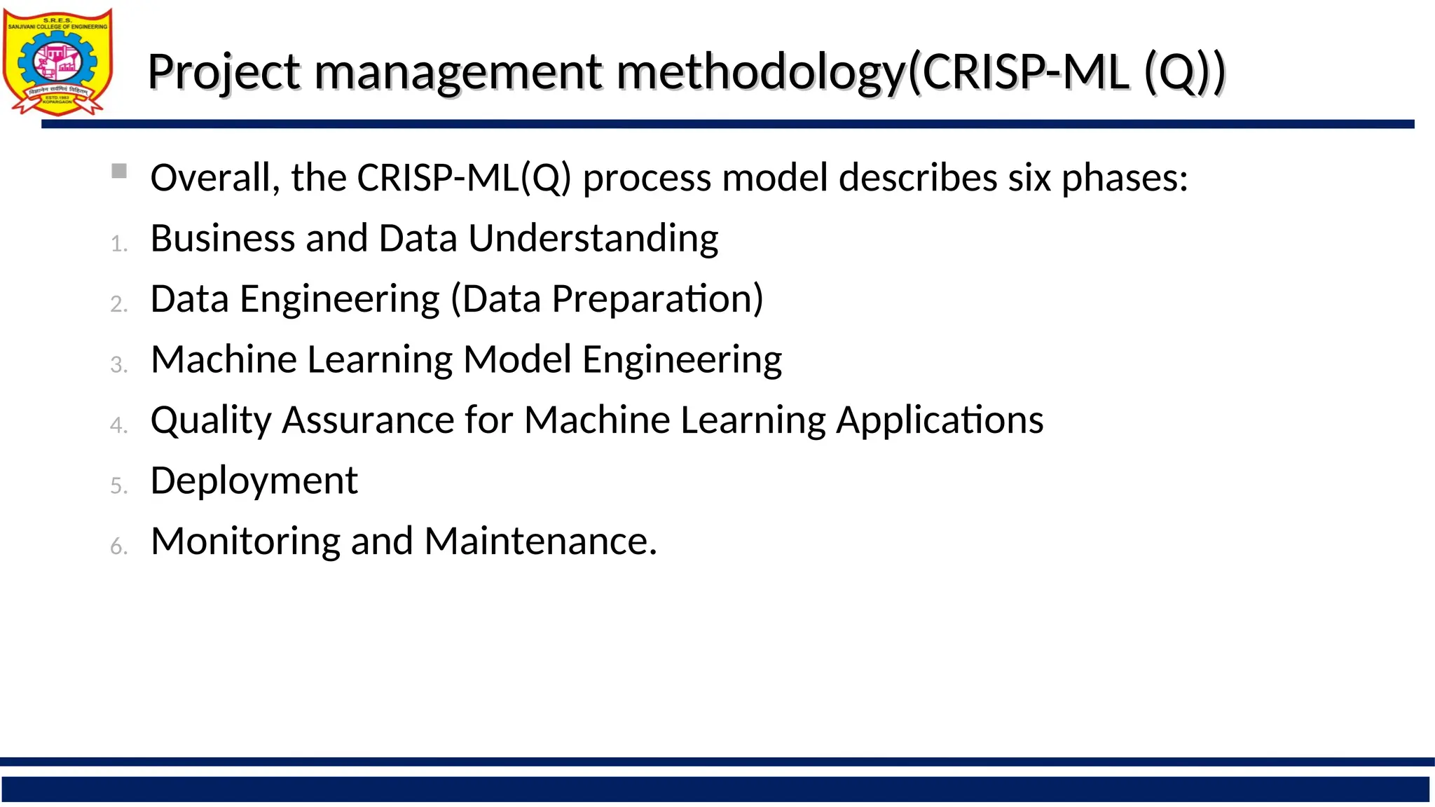 Project management methodology(CRISP-ML (Q))
Project management methodology(CRISP-ML (Q))
 Overall, the CRISP-ML(Q) process model describes six phases:
1. Business and Data Understanding
2. Data Engineering (Data Preparation)
3. Machine Learning Model Engineering
4. Quality Assurance for Machine Learning Applications
5. Deployment
6. Monitoring and Maintenance.
 