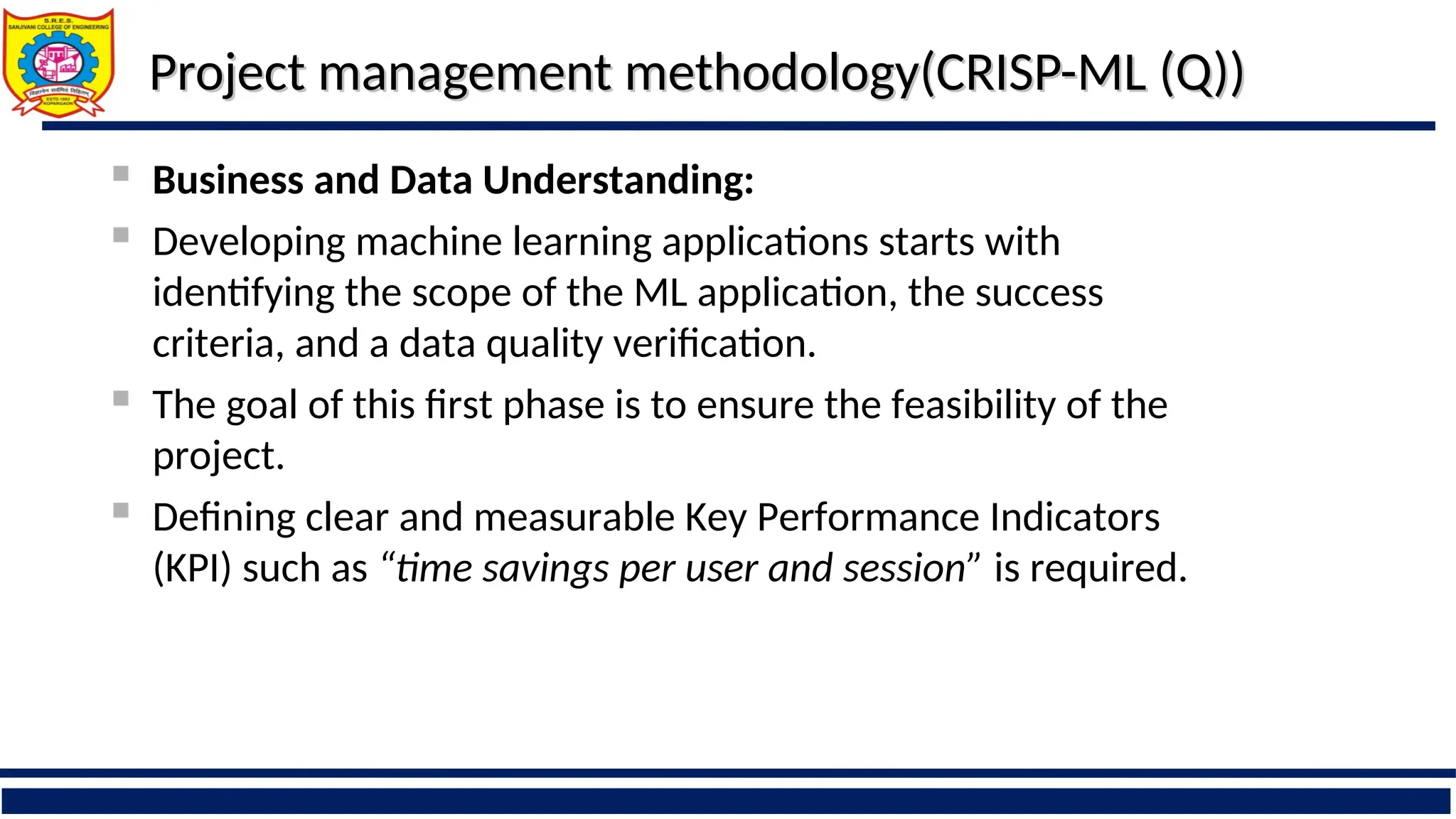 Project management methodology(CRISP-ML (Q))
Project management methodology(CRISP-ML (Q))
 Business and Data Understanding:
 Developing machine learning applications starts with
identifying the scope of the ML application, the success
criteria, and a data quality verification.
 The goal of this first phase is to ensure the feasibility of the
project.
 Defining clear and measurable Key Performance Indicators
(KPI) such as “time savings per user and session” is required.
 