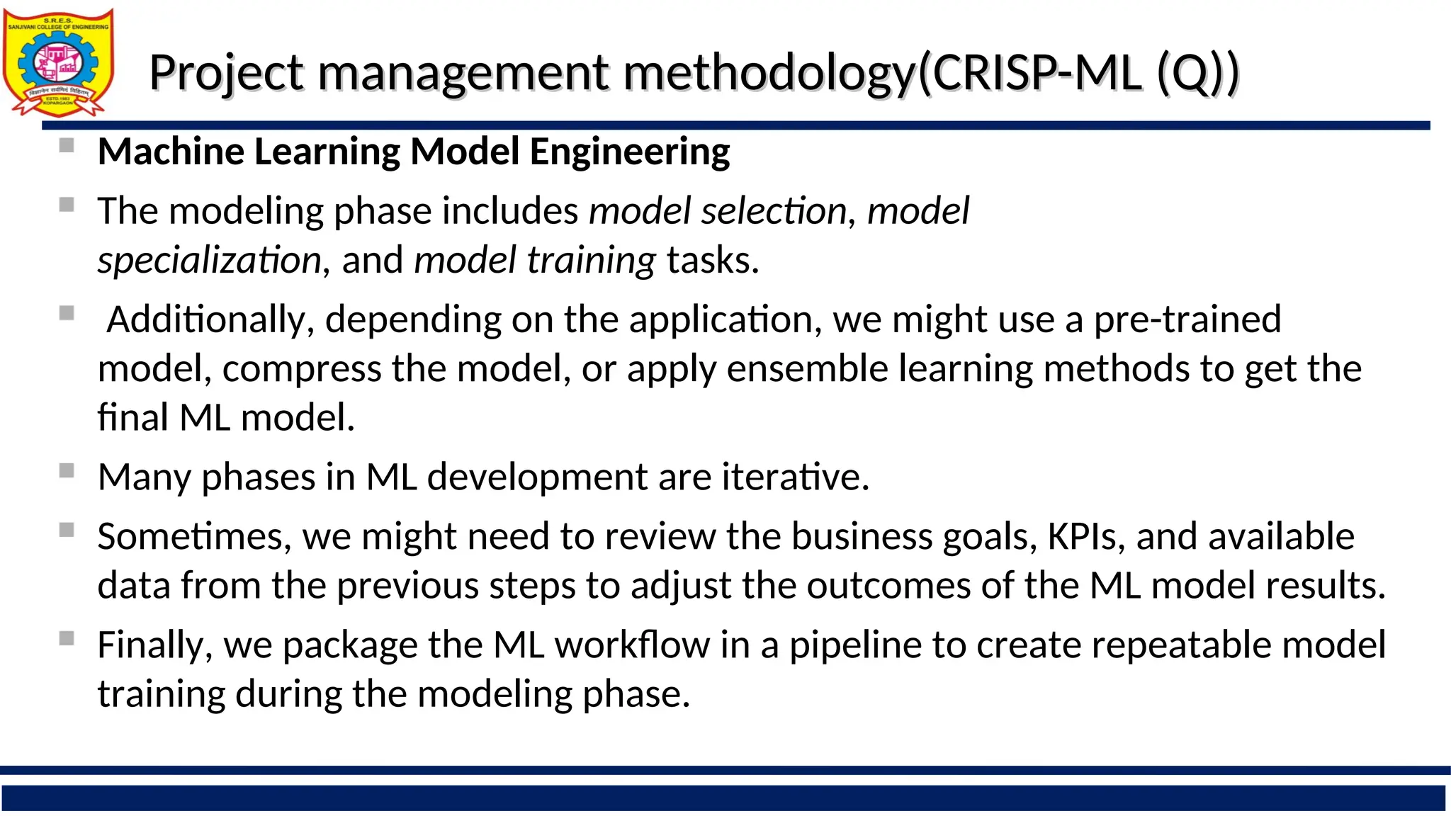 Project management methodology(CRISP-ML (Q))
Project management methodology(CRISP-ML (Q))
 Machine Learning Model Engineering
 The modeling phase includes model selection, model
specialization, and model training tasks.
 Additionally, depending on the application, we might use a pre-trained
model, compress the model, or apply ensemble learning methods to get the
final ML model.
 Many phases in ML development are iterative.
 Sometimes, we might need to review the business goals, KPIs, and available
data from the previous steps to adjust the outcomes of the ML model results.
 Finally, we package the ML workflow in a pipeline to create repeatable model
training during the modeling phase.
 