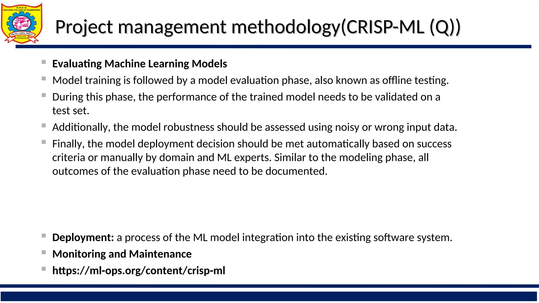 Project management methodology(CRISP-ML (Q))
Project management methodology(CRISP-ML (Q))
 Evaluating Machine Learning Models
 Model training is followed by a model evaluation phase, also known as offline testing.
 During this phase, the performance of the trained model needs to be validated on a
test set.
 Additionally, the model robustness should be assessed using noisy or wrong input data.
 Finally, the model deployment decision should be met automatically based on success
criteria or manually by domain and ML experts. Similar to the modeling phase, all
outcomes of the evaluation phase need to be documented.
 Deployment: a process of the ML model integration into the existing software system.
 Monitoring and Maintenance
 https://ml-ops.org/content/crisp-ml
 