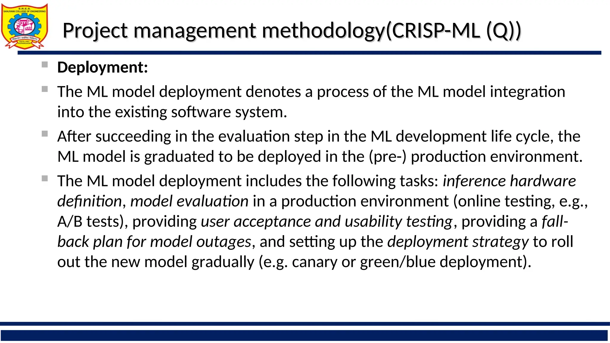 Project management methodology(CRISP-ML (Q))
Project management methodology(CRISP-ML (Q))
 Deployment:
 The ML model deployment denotes a process of the ML model integration
into the existing software system.
 After succeeding in the evaluation step in the ML development life cycle, the
ML model is graduated to be deployed in the (pre-) production environment.
 The ML model deployment includes the following tasks: inference hardware
definition, model evaluation in a production environment (online testing, e.g.,
A/B tests), providing user acceptance and usability testing, providing a fall-
back plan for model outages, and setting up the deployment strategy to roll
out the new model gradually (e.g. canary or green/blue deployment).
 