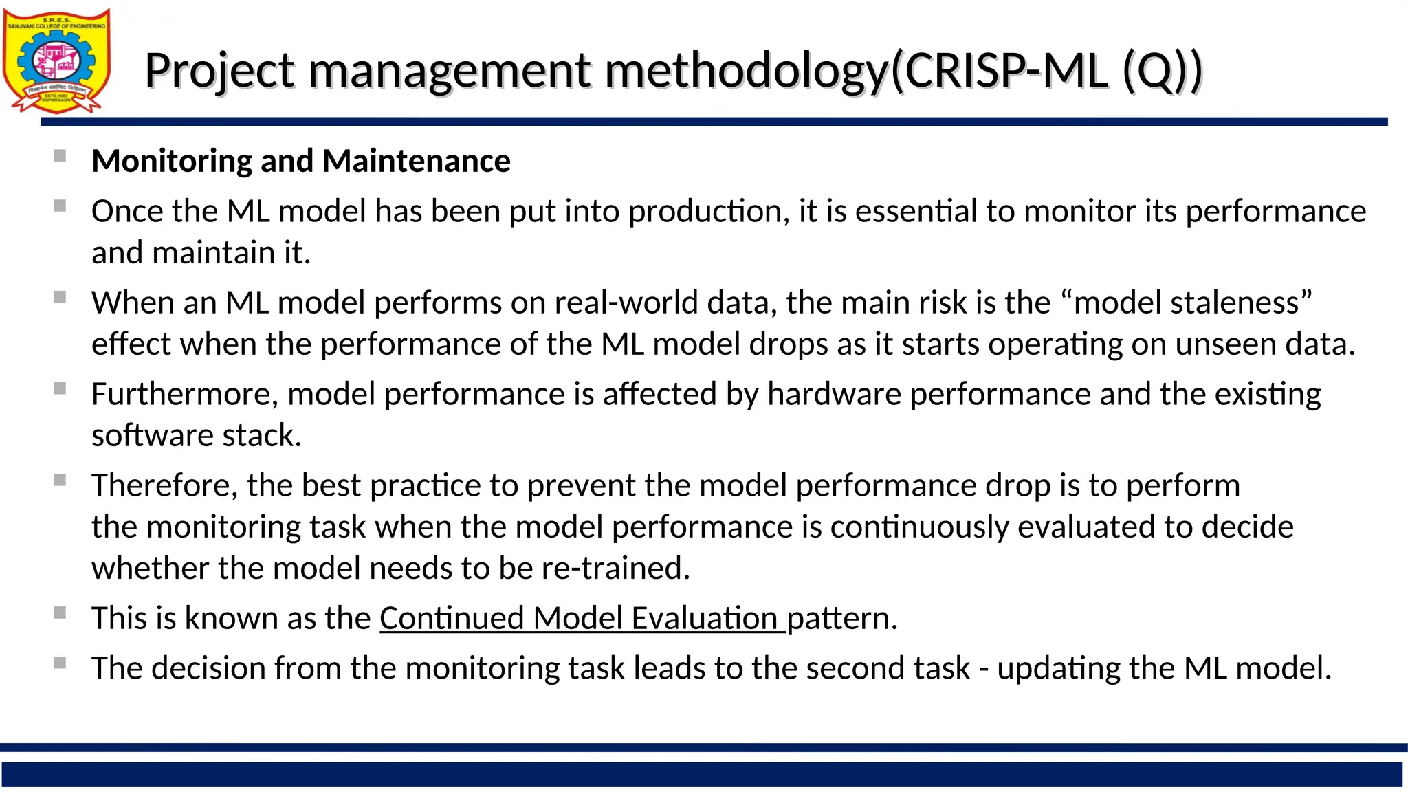 Project management methodology(CRISP-ML (Q))
Project management methodology(CRISP-ML (Q))
 Monitoring and Maintenance
 Once the ML model has been put into production, it is essential to monitor its performance
and maintain it.
 When an ML model performs on real-world data, the main risk is the “model staleness”
effect when the performance of the ML model drops as it starts operating on unseen data.
 Furthermore, model performance is affected by hardware performance and the existing
software stack.
 Therefore, the best practice to prevent the model performance drop is to perform
the monitoring task when the model performance is continuously evaluated to decide
whether the model needs to be re-trained.
 This is known as the Continued Model Evaluation pattern.
 The decision from the monitoring task leads to the second task - updating the ML model.
 
