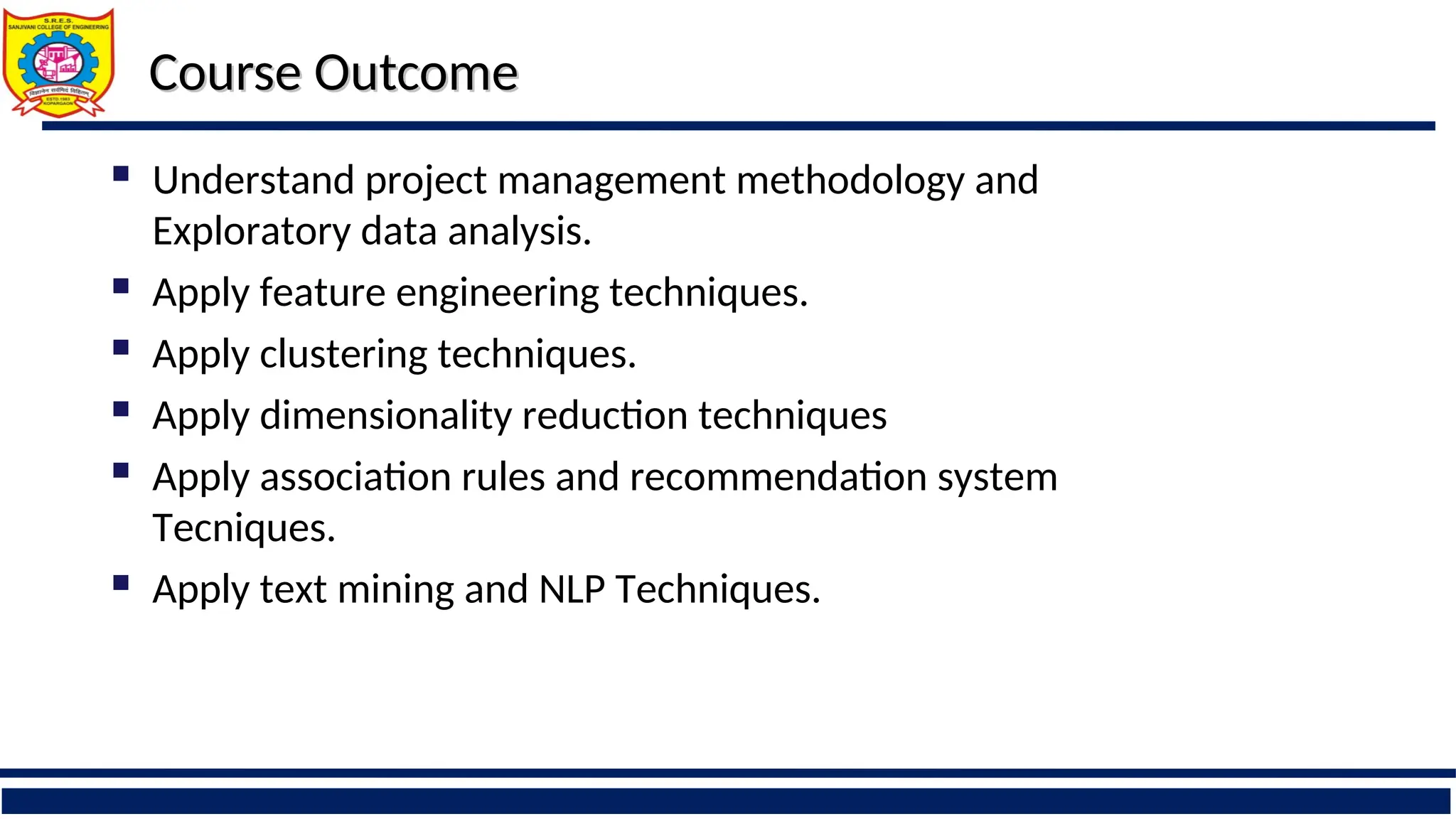 Course Outcome
Course Outcome
 Understand project management methodology and
Exploratory data analysis.
 Apply feature engineering techniques.
 Apply clustering techniques.
 Apply dimensionality reduction techniques
 Apply association rules and recommendation system
Tecniques.
 Apply text mining and NLP Techniques.
 