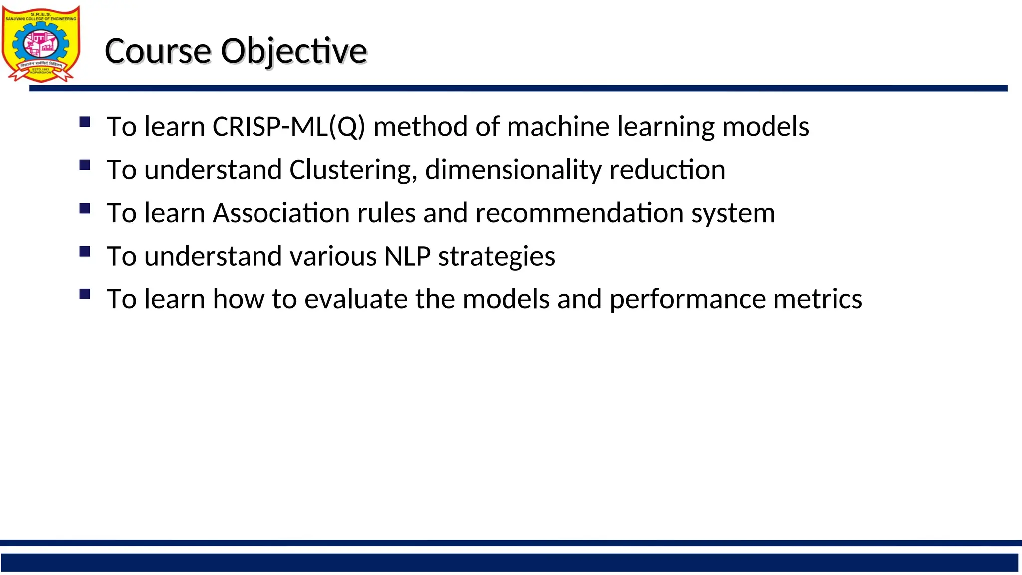 Course Objective
Course Objective
 To learn CRISP-ML(Q) method of machine learning models
 To understand Clustering, dimensionality reduction
 To learn Association rules and recommendation system
 To understand various NLP strategies
 To learn how to evaluate the models and performance metrics
 