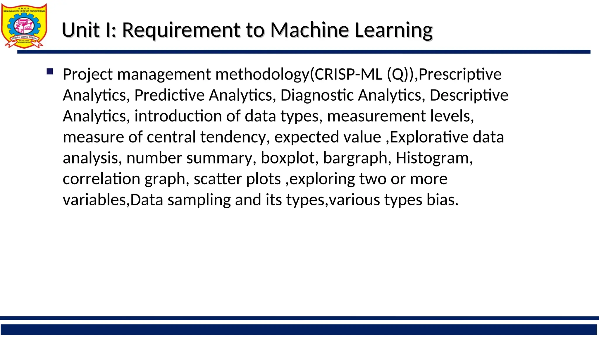 Unit I: Requirement to Machine Learning
Unit I: Requirement to Machine Learning
 Project management methodology(CRISP-ML (Q)),Prescriptive
Analytics, Predictive Analytics, Diagnostic Analytics, Descriptive
Analytics, introduction of data types, measurement levels,
measure of central tendency, expected value ,Explorative data
analysis, number summary, boxplot, bargraph, Histogram,
correlation graph, scatter plots ,exploring two or more
variables,Data sampling and its types,various types bias.
 