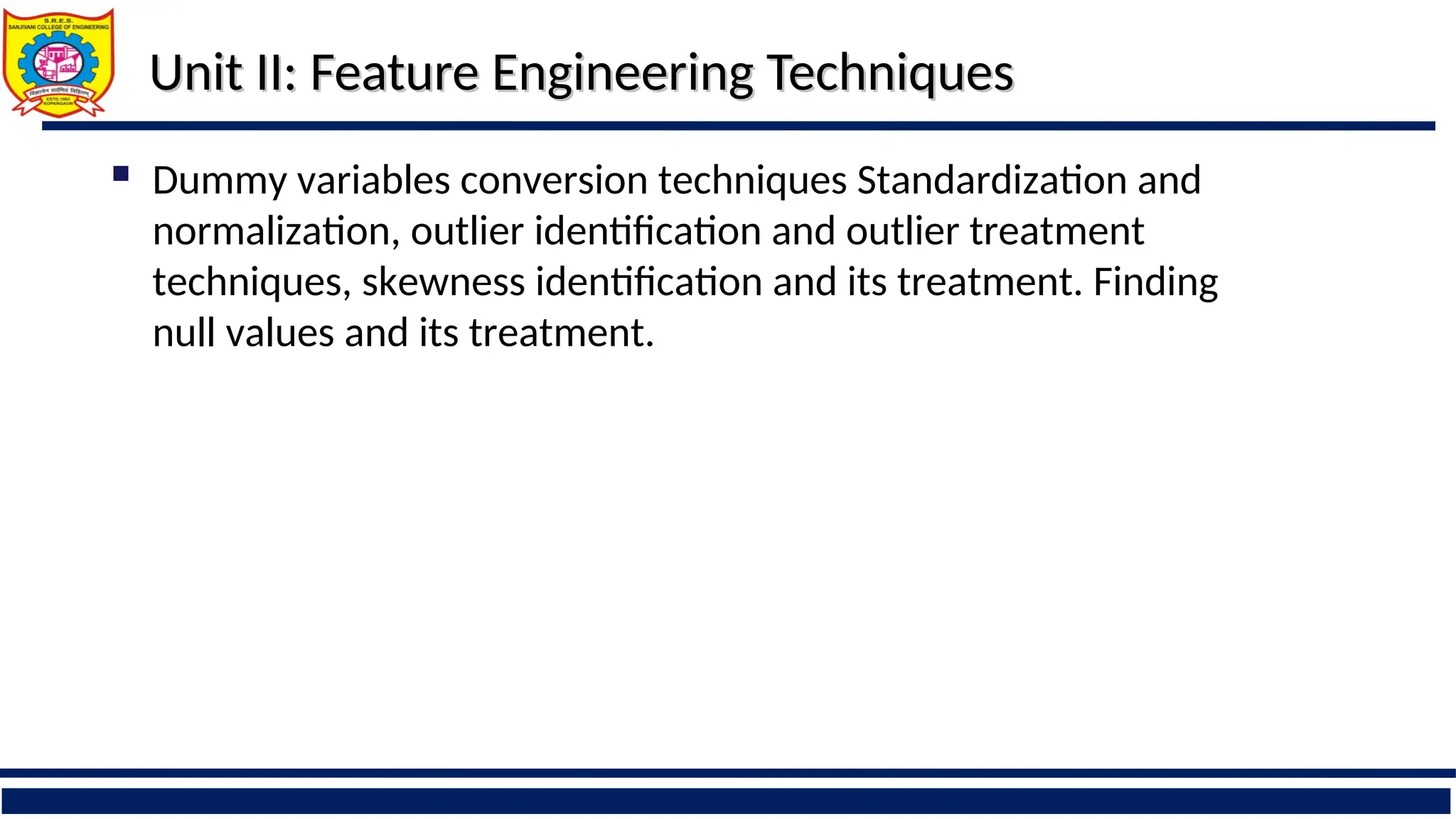 Unit II: Feature Engineering Techniques
Unit II: Feature Engineering Techniques
 Dummy variables conversion techniques Standardization and
normalization, outlier identification and outlier treatment
techniques, skewness identification and its treatment. Finding
null values and its treatment.
 