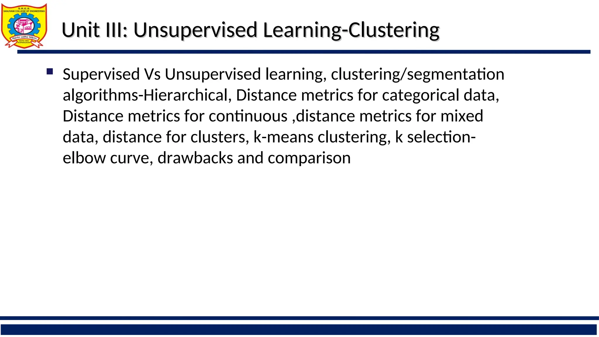 Unit III: Unsupervised Learning-Clustering
Unit III: Unsupervised Learning-Clustering
 Supervised Vs Unsupervised learning, clustering/segmentation
algorithms-Hierarchical, Distance metrics for categorical data,
Distance metrics for continuous ,distance metrics for mixed
data, distance for clusters, k-means clustering, k selection-
elbow curve, drawbacks and comparison
 