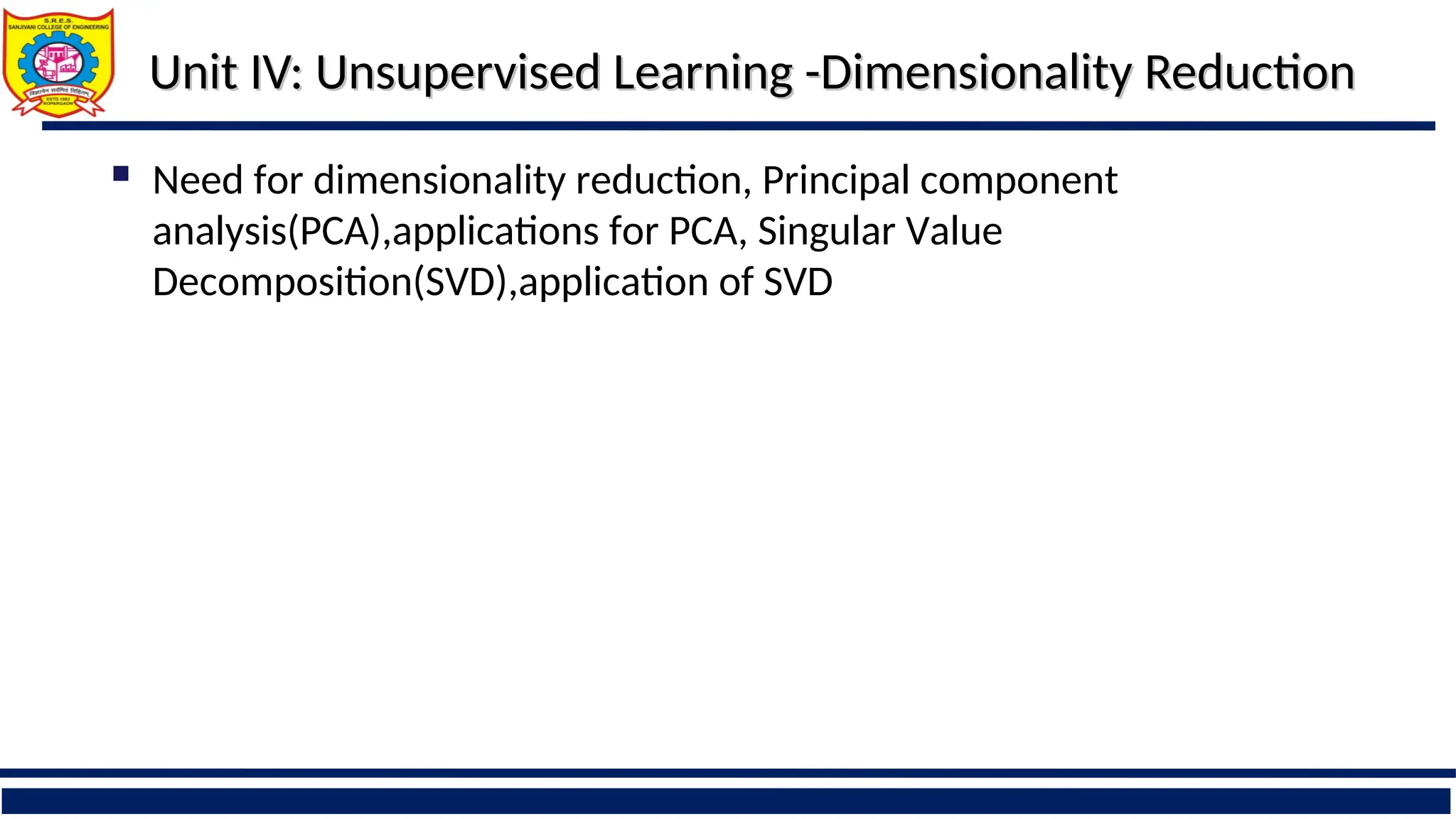 Unit IV: Unsupervised Learning -Dimensionality Reduction
Unit IV: Unsupervised Learning -Dimensionality Reduction
 Need for dimensionality reduction, Principal component
analysis(PCA),applications for PCA, Singular Value
Decomposition(SVD),application of SVD
 
