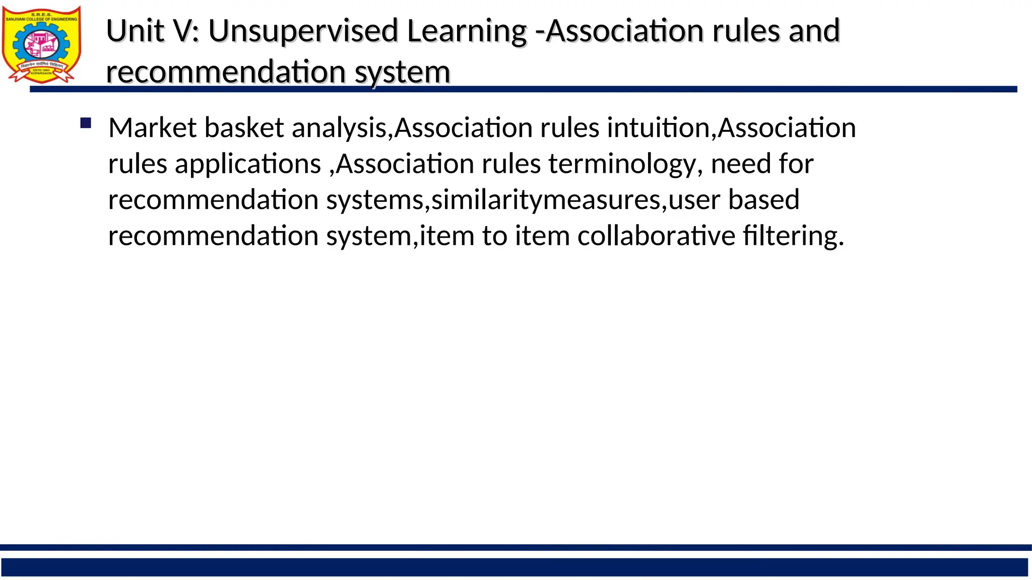 Unit V: Unsupervised Learning -
Unit V: Unsupervised Learning -Association rules and
Association rules and
recommendation system
recommendation system
 Market basket analysis,Association rules intuition,Association
rules applications ,Association rules terminology, need for
recommendation systems,similaritymeasures,user based
recommendation system,item to item collaborative filtering.
 