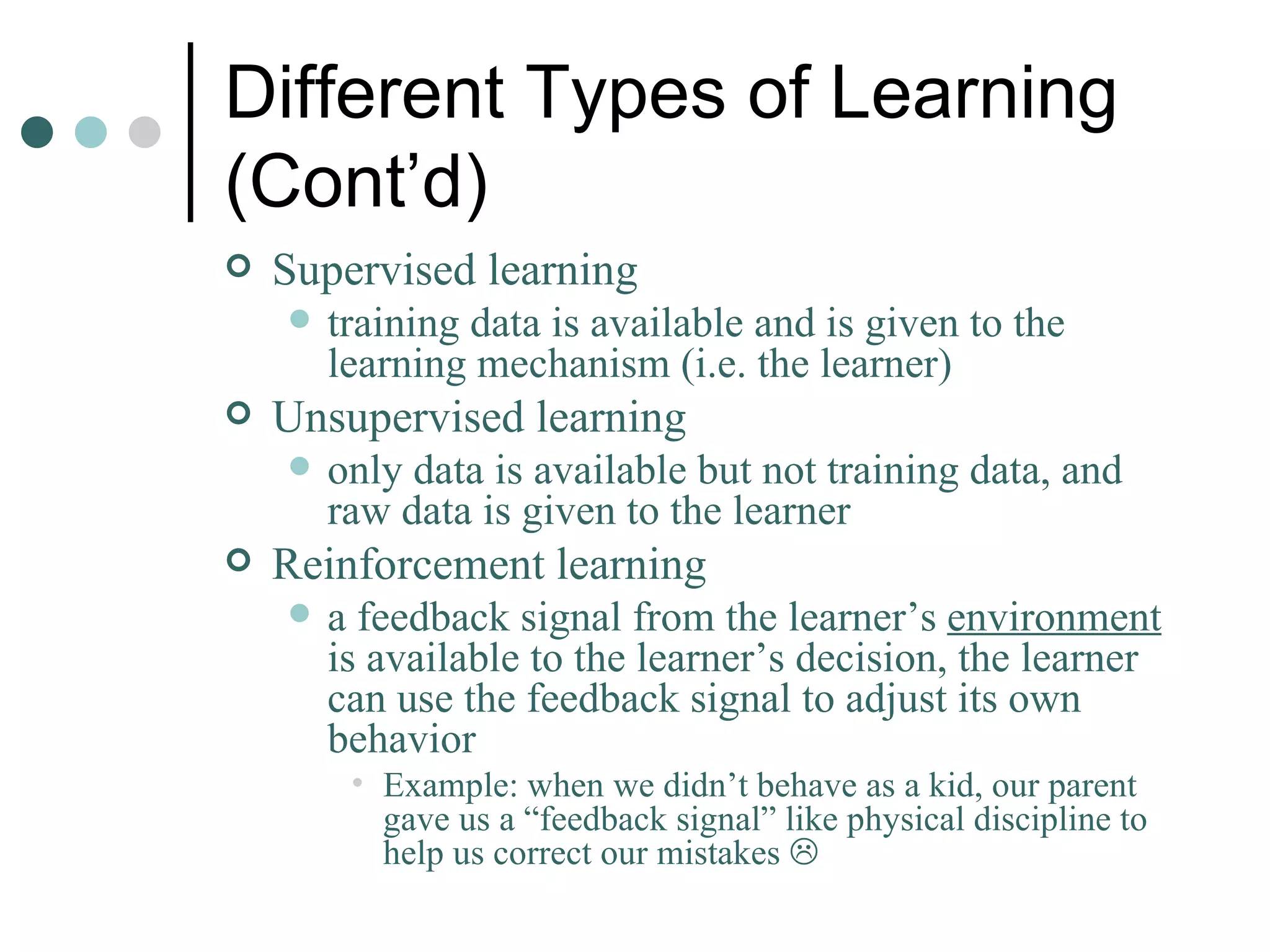 Different Types of Learning (Cont’d) Supervised learning training data is available and is given to the learning mechanism (i.e. the learner) Unsupervised learning only data is available but not training data, and raw data is given to the learner Reinforcement learning a feedback signal from the learner’s  environment  is available to the learner’s decision, the learner can use the feedback signal to adjust its own behavior Example: when we didn’t behave as a kid, our parent gave us a “feedback signal” like physical discipline to help us correct our mistakes   