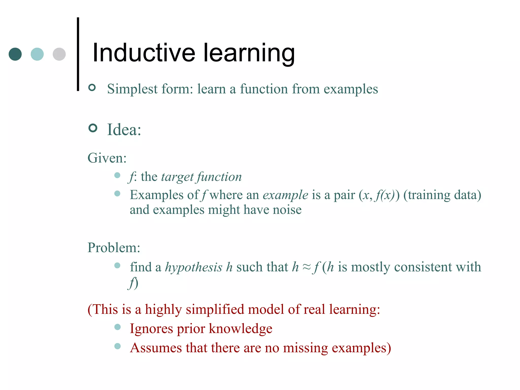Inductive learning Simplest form: learn a function from examples Idea: Given:   f : the  target function Examples of  f  where an  example  is a pair ( x ,  f(x) ) (training data) and examples might have noise Problem: find a  hypothesis   h  such that  h  ≈  f  ( h  is mostly consistent with  f ) (This is a highly simplified model of real learning: Ignores prior knowledge Assumes that there are no missing examples) 