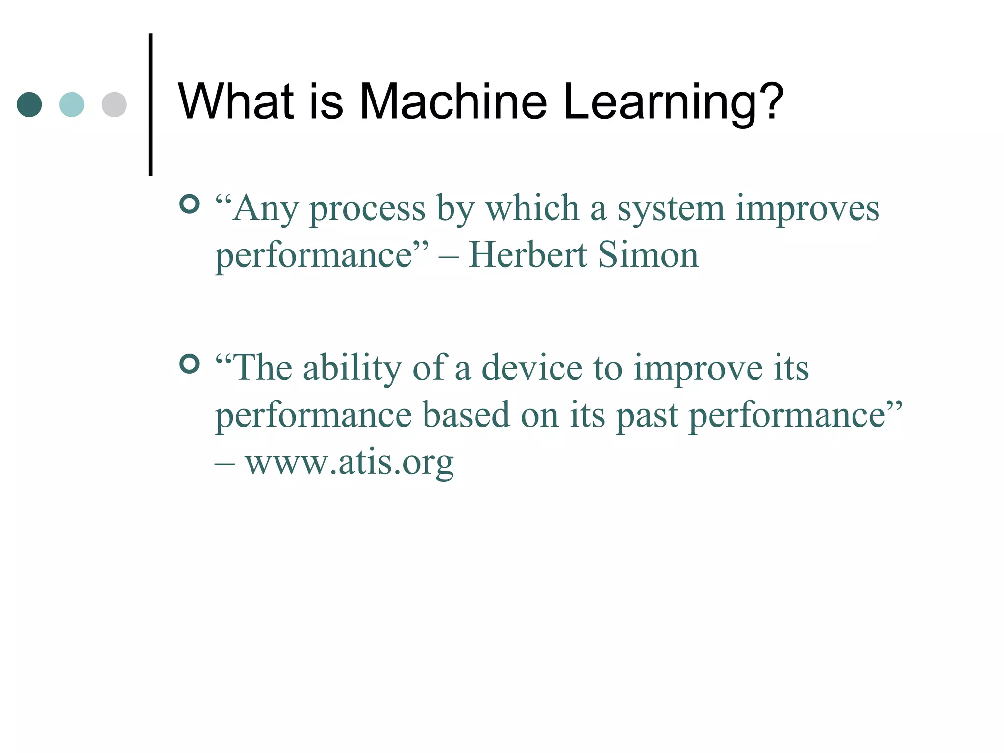 What is Machine Learning? “ Any process by which a system improves performance” – Herbert Simon “ The ability of a device to improve its performance based on its past performance” – www.atis.org 