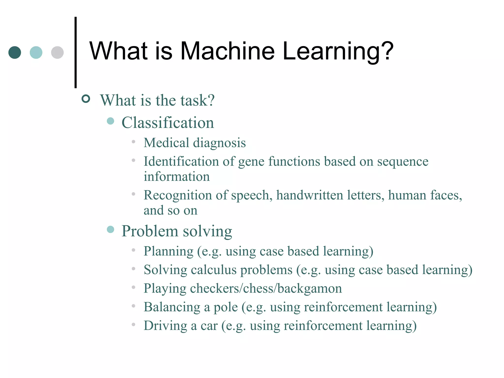 What is Machine Learning? What is the task? Classification Medical diagnosis Identification of gene functions based on sequence information Recognition of speech, handwritten letters, human faces, and so on Problem solving Planning (e.g. using case based learning) Solving calculus problems (e.g. using case based learning) Playing checkers/chess/backgamon Balancing a pole (e.g. using reinforcement learning) Driving a car (e.g. using reinforcement learning) 