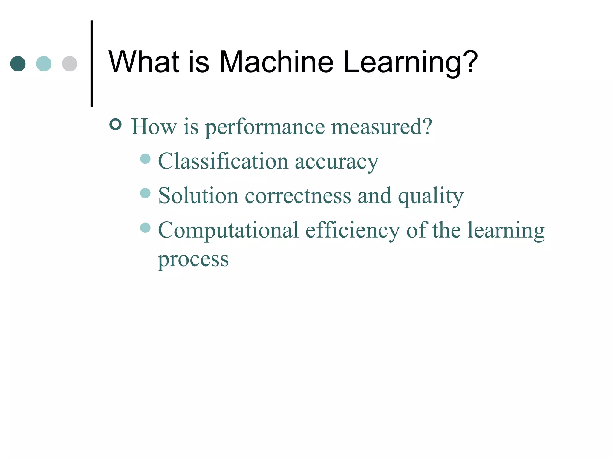 What is Machine Learning? How is performance measured? Classification accuracy Solution correctness and quality Computational efficiency of the learning process 