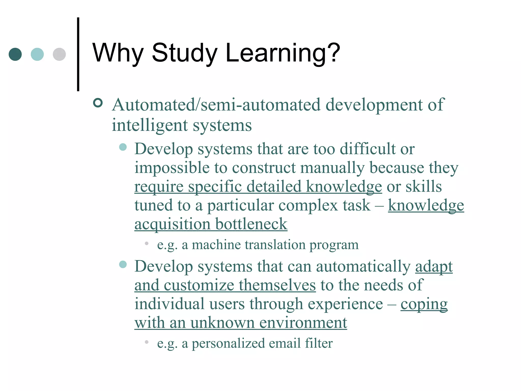 Why Study Learning? Automated/semi-automated development of intelligent systems Develop systems that are too difficult or impossible to construct manually because they  require specific detailed knowledge  or skills tuned to a particular complex task –  knowledge acquisition bottleneck   e.g. a machine translation program Develop systems that can automatically  adapt and customize themselves  to the needs of individual users through experience –  coping with an unknown environment e.g. a personalized email filter 