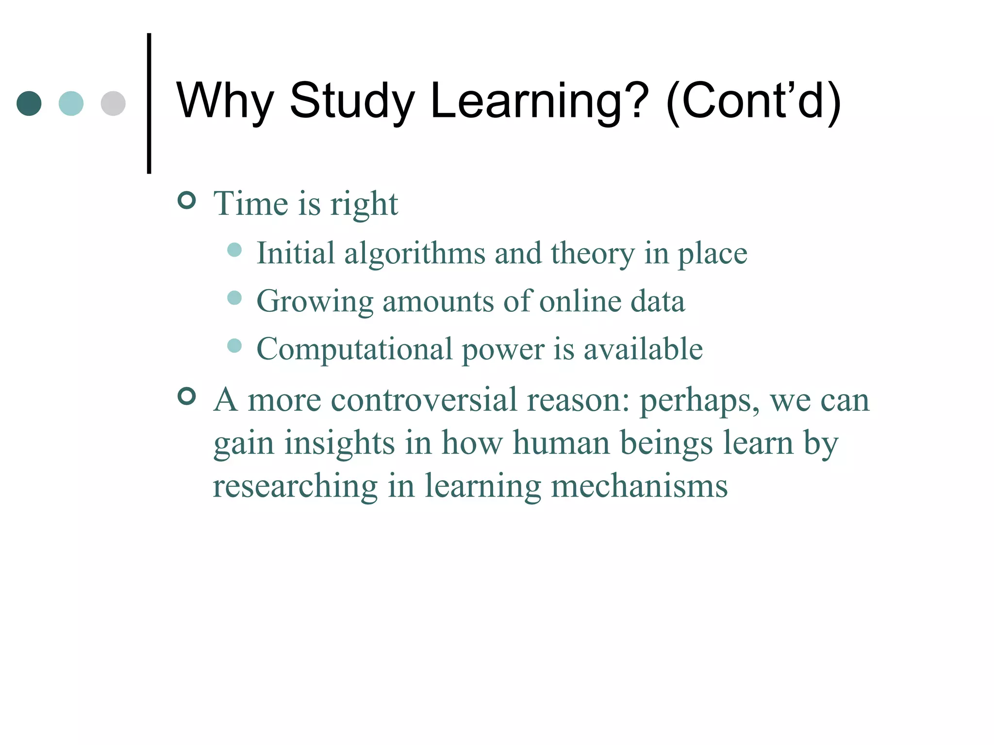 Why Study Learning? (Cont’d) Time is right Initial algorithms and theory in place Growing amounts of online data Computational power is available A more controversial reason: perhaps, we can gain insights in how human beings learn by researching in learning mechanisms  