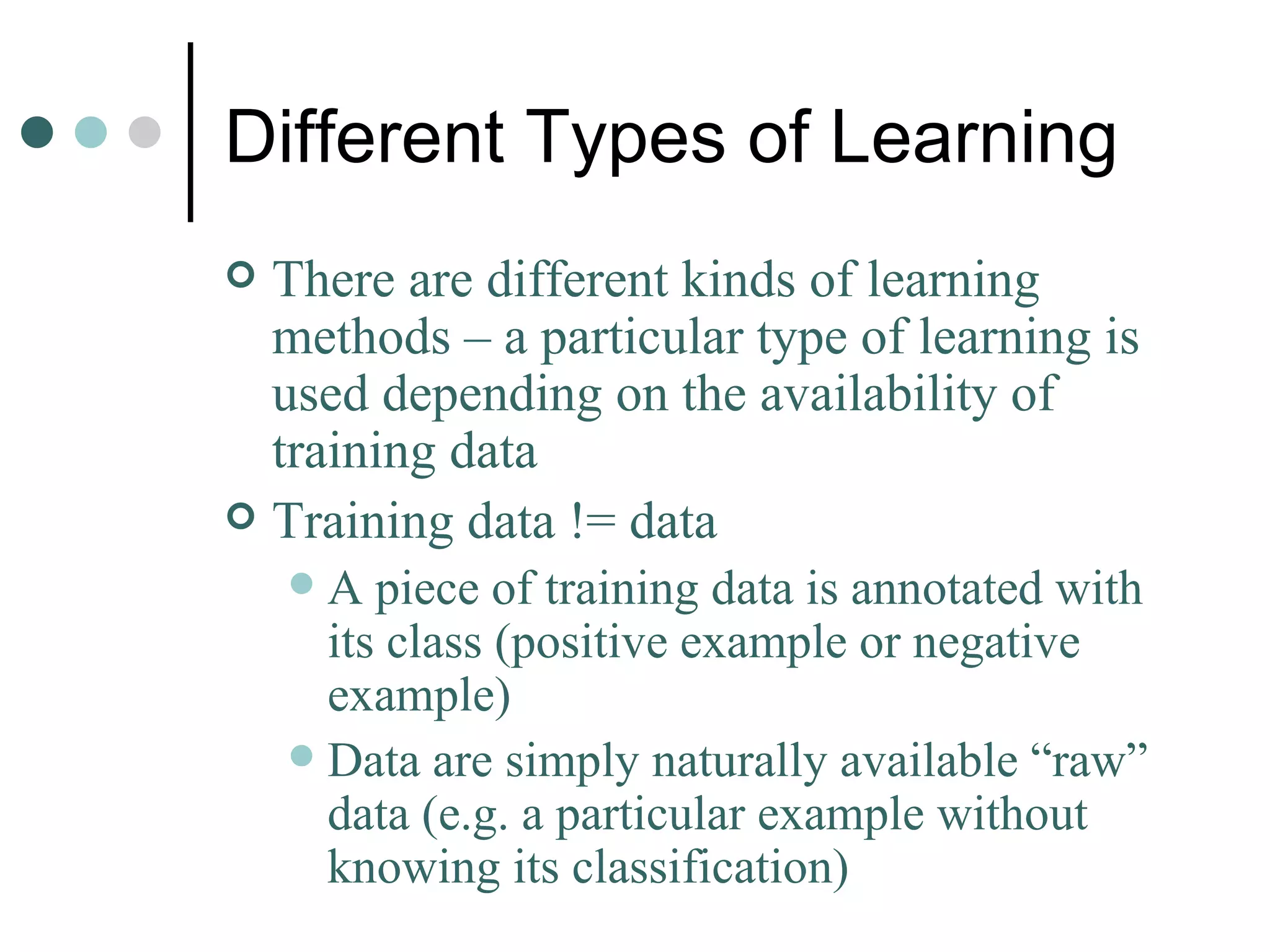 Different Types of Learning There are different kinds of learning methods – a particular type of learning is used depending on the availability of training data Training data != data A piece of training data is annotated with its class (positive example or negative example) Data are simply naturally available “raw” data (e.g. a particular example without knowing its classification) 