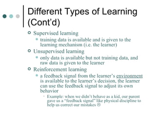 Different Types of Learning (Cont’d) Supervised learning training data is available and is given to the learning mechanism (i.e. the learner) Unsupervised learning only data is available but not training data, and raw data is given to the learner Reinforcement learning a feedback signal from the learner’s  environment  is available to the learner’s decision, the learner can use the feedback signal to adjust its own behavior Example: when we didn’t behave as a kid, our parent gave us a “feedback signal” like physical discipline to help us correct our mistakes   