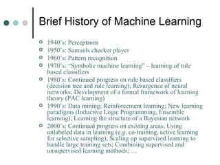 Brief History of Machine Learning 1940’s: Perceptrons 1950’s: Samuels checker player 1960’s: Pattern recognition 1970’s: “Symbolic machine learning” – learning of rule based classifiers 1980’s: Continued progress on rule based classifiers (decision tree and rule learning); Resurgence of neural networks; Development of a formal framework of learning theory (PAC learning) 1990’s: Data mining; Reinforcement learning; New learning paradigms (Inductive Logic Programming, Ensemble learning); Learning the structure of a Bayesian network 2000’s: Continued progress on existing areas; Using unlabeled data in learning (e.g. co-training, active learning for selective sampling); Scaling up supervised learning to handle large training sets; Combining supervised and unsupervised learning methods; … 