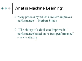 What is Machine Learning? “ Any process by which a system improves performance” – Herbert Simon “ The ability of a device to improve its performance based on its past performance” – www.atis.org 