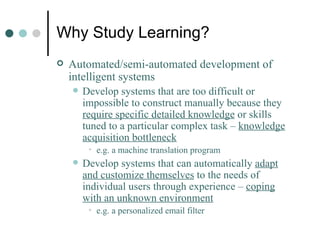 Why Study Learning? Automated/semi-automated development of intelligent systems Develop systems that are too difficult or impossible to construct manually because they  require specific detailed knowledge  or skills tuned to a particular complex task –  knowledge acquisition bottleneck   e.g. a machine translation program Develop systems that can automatically  adapt and customize themselves  to the needs of individual users through experience –  coping with an unknown environment e.g. a personalized email filter 