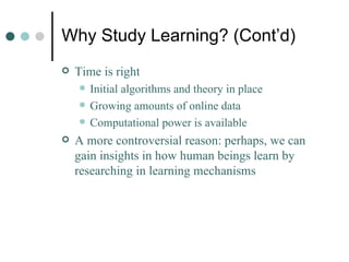 Why Study Learning? (Cont’d) Time is right Initial algorithms and theory in place Growing amounts of online data Computational power is available A more controversial reason: perhaps, we can gain insights in how human beings learn by researching in learning mechanisms  