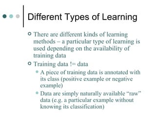 Different Types of Learning There are different kinds of learning methods – a particular type of learning is used depending on the availability of training data Training data != data A piece of training data is annotated with its class (positive example or negative example) Data are simply naturally available “raw” data (e.g. a particular example without knowing its classification) 