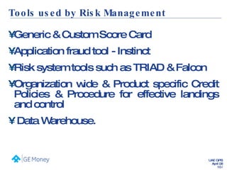 Tools used by Risk Management Generic & Custom Score Card Application fraud tool - Instinct Risk system tools such as TRIAD & Falcon Organization wide & Product specific Credit Policies & Procedure for effective landings and control Data Warehouse. 