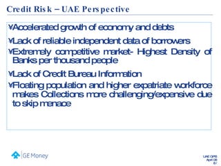 Credit Risk – UAE Perspective Accelerated growth of economy and debts Lack of reliable independent data of borrowers Extremely competitive market- Highest Density of Banks per thousand people Lack of Credit Bureau Information Floating population and higher expatriate workforce makes Collections more challenging/expensive due to skip menace 