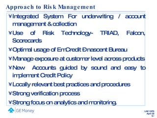 Approach to Risk Management Integrated System For underwriting / account management & collection Use of Risk Technology- TRIAD, Falcon, Scorecards Optimal usage of EmCredit – nascent Bureau  Manage exposure at customer level across products New  Accounts guided by sound and easy to implement Credit Policy Locally relevant best practices and procedures Strong verification process  Strong focus on analytics and monitoring. 