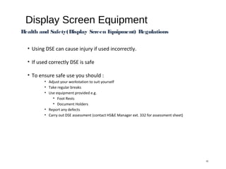 Display Screen Equipment
• Using DSE can cause injury if used incorrectly.
• If used correctly DSE is safe
• To ensure safe use you should :
• Adjust your workstation to suit yourself
• Take regular breaks
• Use equipment provided e.g.
• Foot Rests
• Document Holders
• Report any defects
• Carry out DSE assessment (contact HS&E Manager ext. 332 for assessment sheet)
10
Health and Safety(Display Screen Equipment) Regulations
 