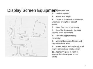 Display Screen Equipment
11
1: Adjust your Seat
2: Lumbar Support
3: Adjust Seat Height
4: Ensure no excessive pressure on
underside of thighs or back of
knees
5: Use a Foot rest in necessary
6: Keep The Area under the desk
clear to allow movement
7: Forearms approximately
horizontal
8: Minimal Extension, Flexion and
deviation of the wrist
9: Screen Height and angle adjusted
to give comfortable head position
10: Approx 4” space in front of
keyboard to allow space to rest
wrists
 