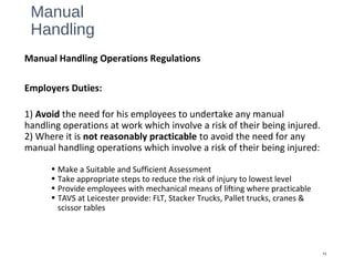 Manual
Handling
Manual Handling Operations Regulations
Employers Duties:
1) Avoid the need for his employees to undertake any manual
handling operations at work which involve a risk of their being injured.
2) Where it is not reasonably practicable to avoid the need for any
manual handling operations which involve a risk of their being injured:
• Make a Suitable and Sufficient Assessment
• Take appropriate steps to reduce the risk of injury to lowest level
• Provide employees with mechanical means of lifting where practicable
• TAVS at Leicester provide: FLT, Stacker Trucks, Pallet trucks, cranes &
scissor tables
13
 