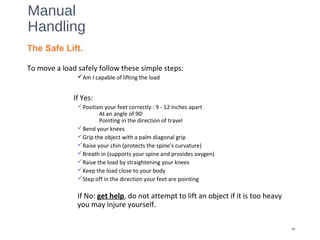 Manual
Handling
To move a load safely follow these simple steps:
Am I capable of lifting the load
If Yes:
Position your feet correctly : 9 - 12 inches apart
At an angle of 90o
Pointing in the direction of travel
Bend your knees
Grip the object with a palm diagonal grip
Raise your chin (protects the spine’s curvature)
Breath in (supports your spine and provides oxygen)
Raise the load by straightening your knees
Keep the load close to your body
Step off in the direction your feet are pointing
If No: get help, do not attempt to lift an object if it is too heavy
you may injure yourself.
14
The Safe Lift.
 