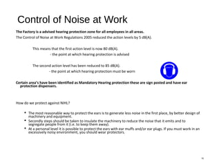 Control of Noise at Work
The Factory is a advised hearing protection zone for all employees in all areas.
The Control of Noise at Work Regulations 2005 reduced the action levels by 5 dB(A).
This means that the first action level is now 80 dB(A).
- the point at which hearing protection is advised
The second action level has been reduced to 85 dB(A).
- the point at which hearing protection must be worn
Certain area’s have been identified as Mandatory Hearing protection these are sign posted and have ear
protection dispensers.
How do we protect against NIHL?
 The most reasonable way to protect the ears is to generate less noise in the first place, by better design of
machinery and equipment.
 Secondly steps should be taken to insulate the machinery to reduce the noise that it emits and to
segregate people from it (i.e. to keep them away).
 At a personal level it is possible to protect the ears with ear muffs and/or ear plugs. If you must work in an
excessively noisy environment, you should wear protectors.
15
 